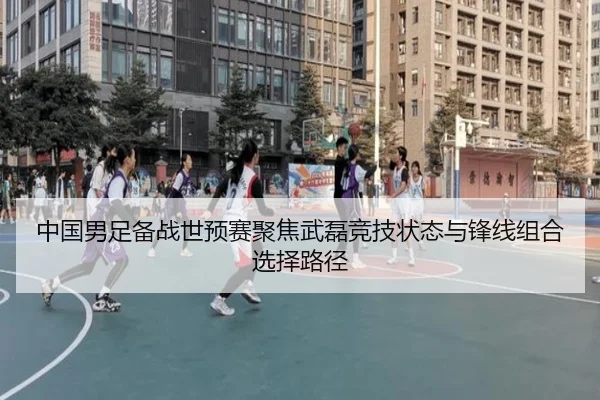 中国男足备战世预赛聚焦武磊竞技状态与锋线组合选择路径