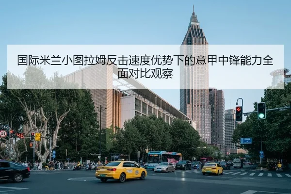 国际米兰小图拉姆反击速度优势下的意甲中锋能力全面对比观察