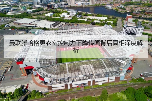 曼联滕哈格更衣室控制力下降传闻背后真相深度解析