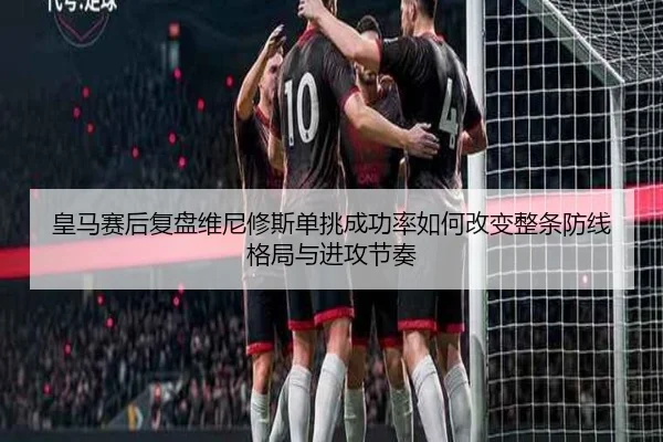 皇马赛后复盘维尼修斯单挑成功率如何改变整条防线格局与进攻节奏