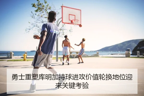 勇士重塑库明加持球进攻价值轮换地位迎来关键考验